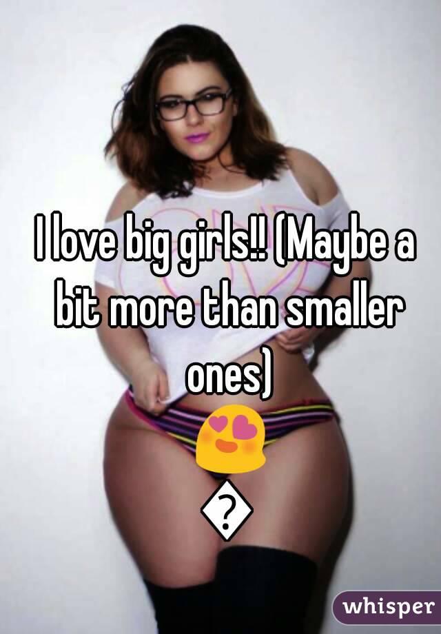 I love big girls!! (Maybe a bit more than smaller ones) 😍😍