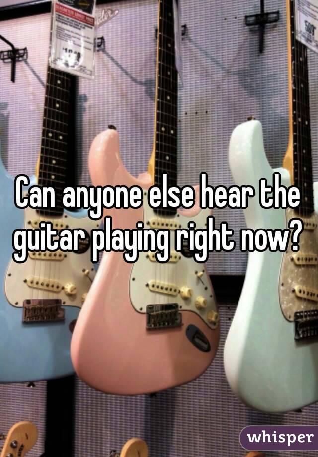 Can anyone else hear the guitar playing right now? 