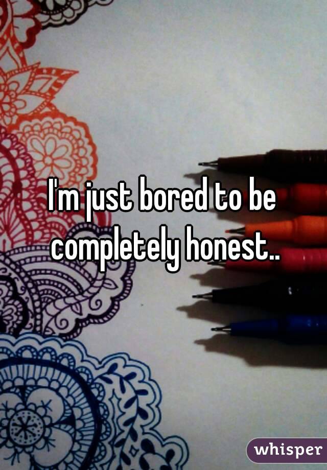 I'm just bored to be completely honest..