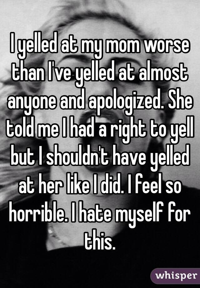 I yelled at my mom worse than I've yelled at almost anyone and apologized. She told me I had a right to yell but I shouldn't have yelled at her like I did. I feel so horrible. I hate myself for this.