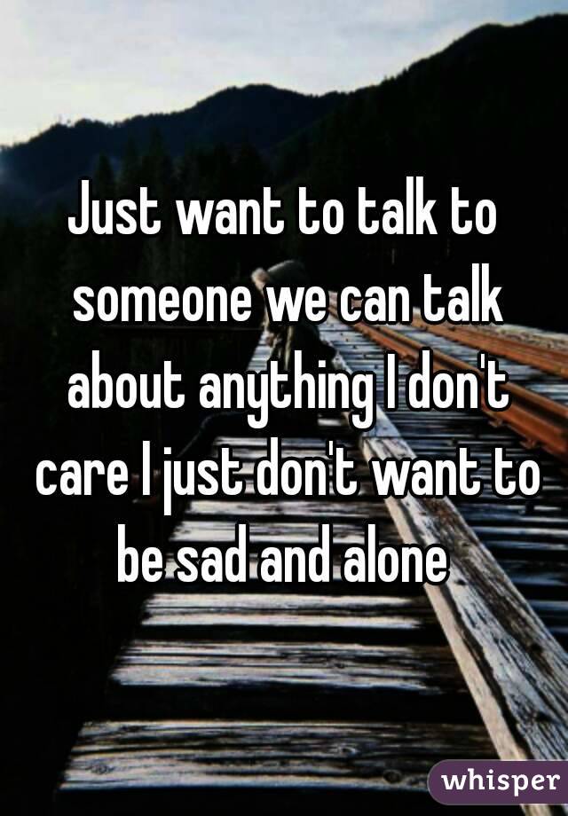 Just want to talk to someone we can talk about anything I don't care I just don't want to be sad and alone 