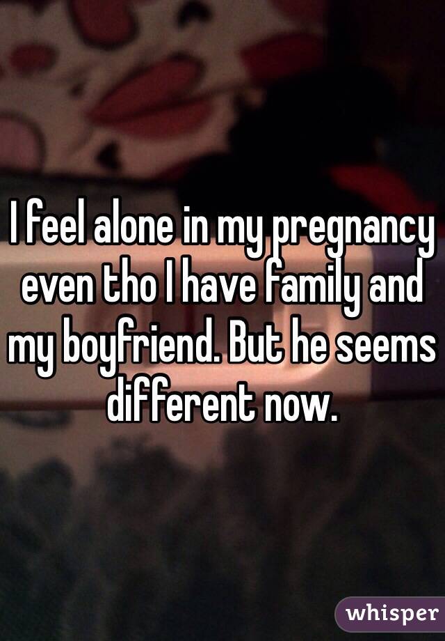 I feel alone in my pregnancy even tho I have family and my boyfriend. But he seems different now. 