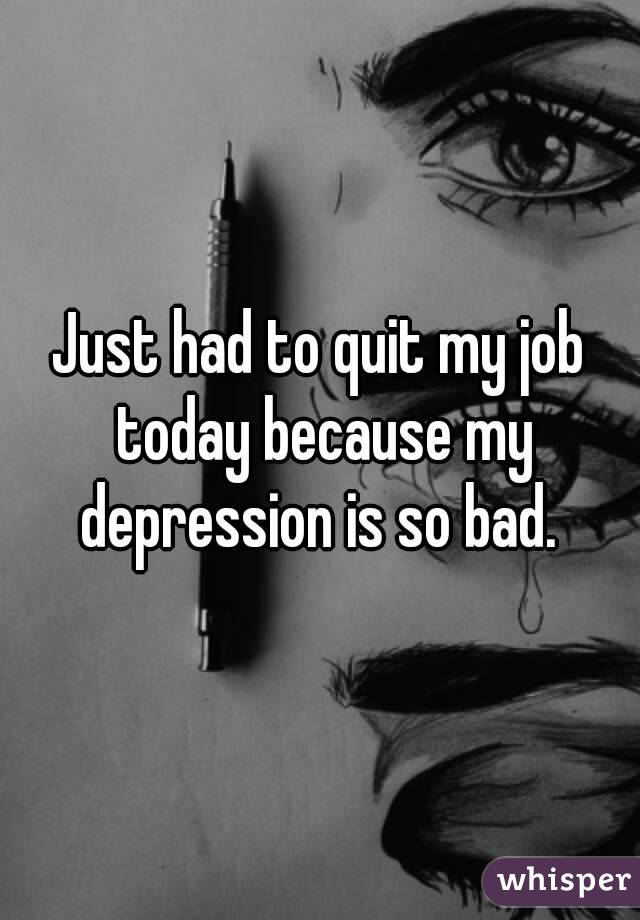 Just had to quit my job today because my depression is so bad. 