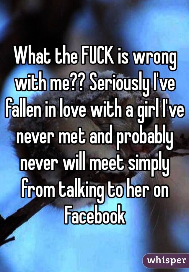 What the FUCK is wrong with me?? Seriously I've fallen in love with a girl I've never met and probably never will meet simply from talking to her on Facebook  