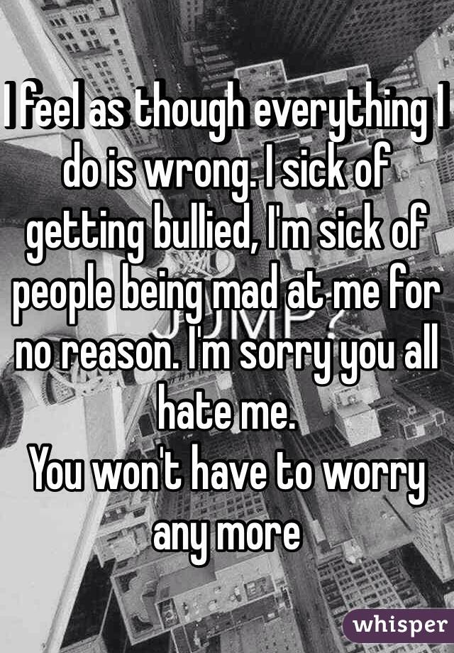 I feel as though everything I do is wrong. I sick of getting bullied, I'm sick of people being mad at me for no reason. I'm sorry you all hate me. 
You won't have to worry any more