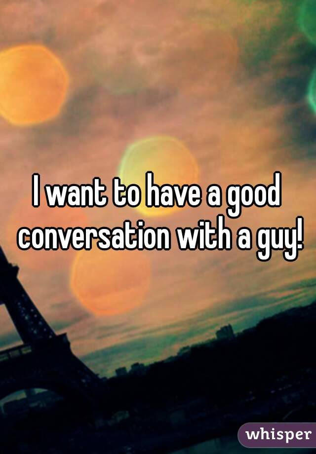 I want to have a good conversation with a guy!