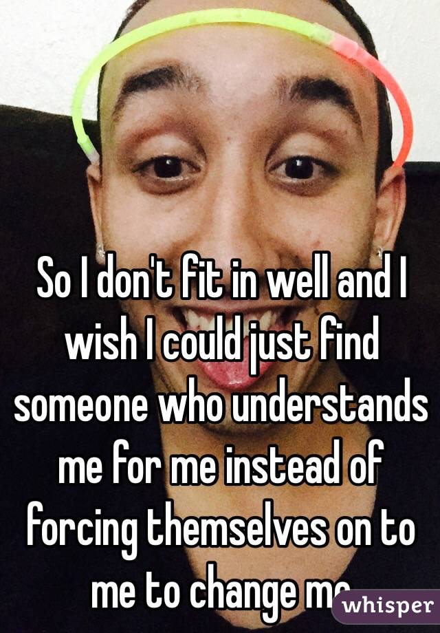 So I don't fit in well and I wish I could just find someone who understands me for me instead of forcing themselves on to me to change me