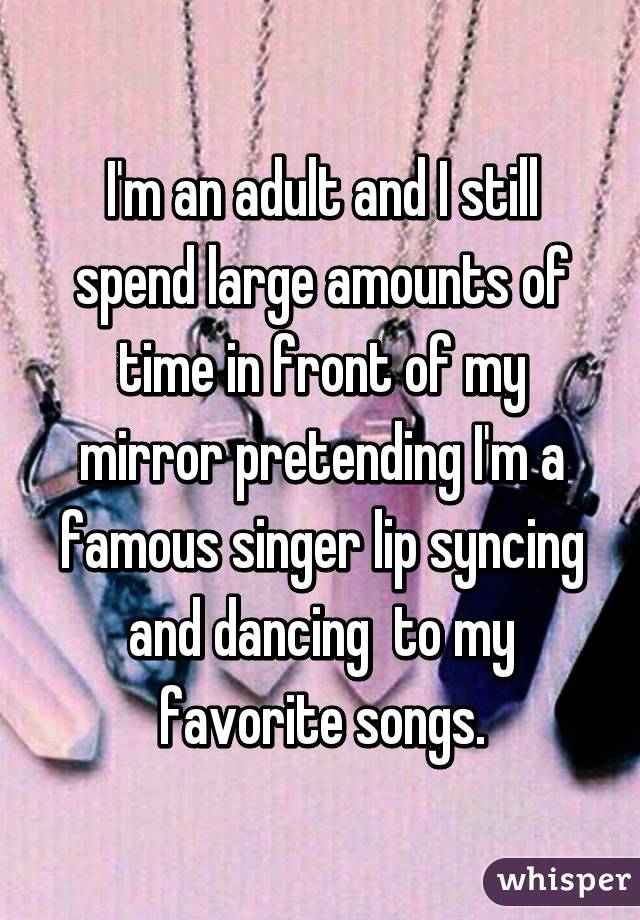 I'm an adult and I still spend large amounts of time in front of my mirror pretending I'm a famous singer lip syncing and dancing  to my favorite songs.