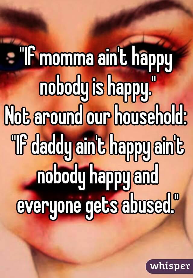 "If momma ain't happy nobody is happy."
Not around our household: "If daddy ain't happy ain't nobody happy and everyone gets abused."