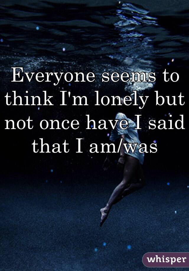 Everyone seems to think I'm lonely but not once have I said that I am/was 