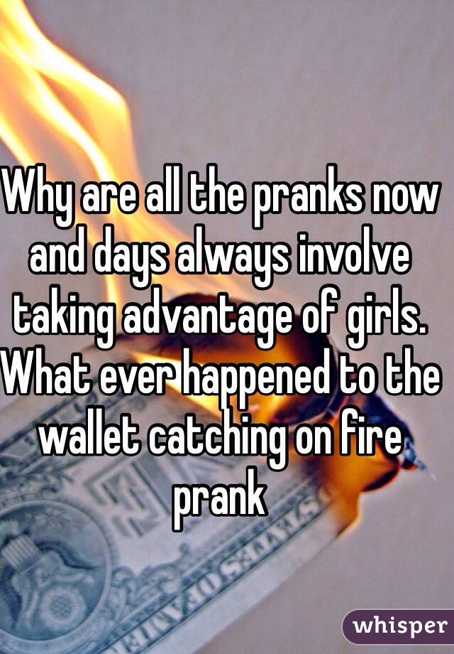 Why are all the pranks now and days always involve taking advantage of girls. What ever happened to the wallet catching on fire prank