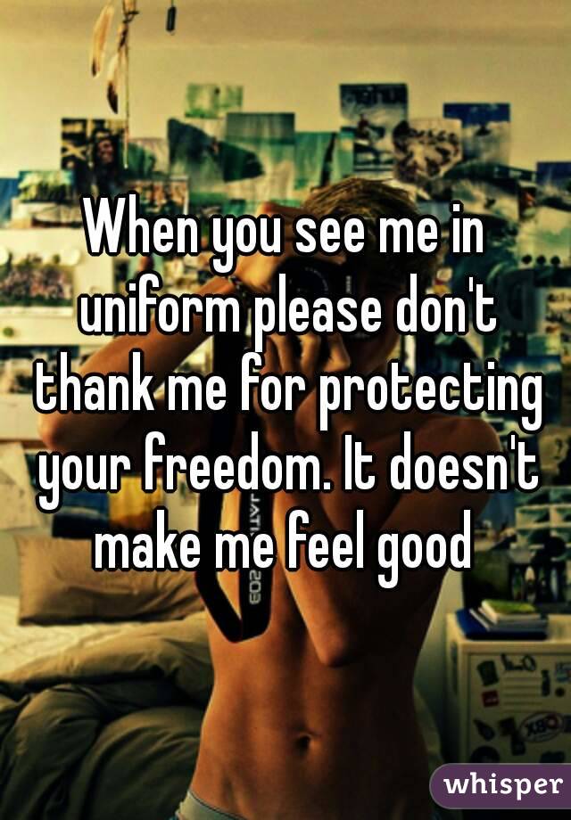 When you see me in uniform please don't thank me for protecting your freedom. It doesn't make me feel good 