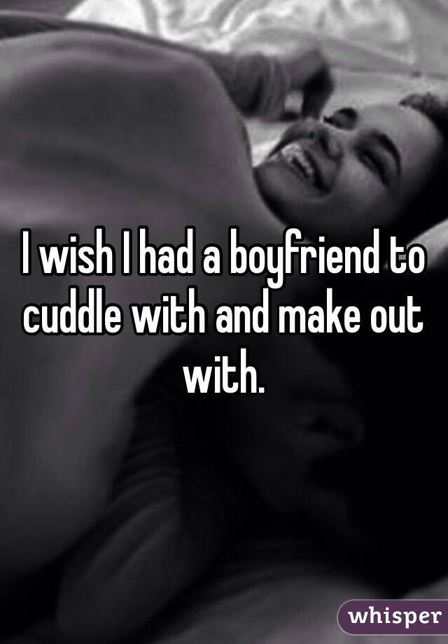 I wish I had a boyfriend to cuddle with and make out with.