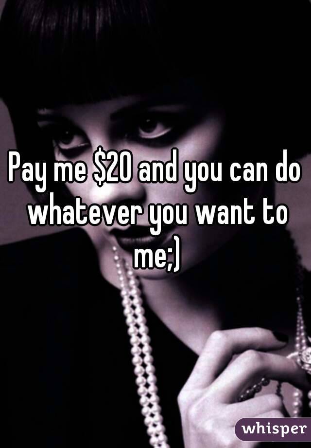 Pay me $20 and you can do whatever you want to me;)