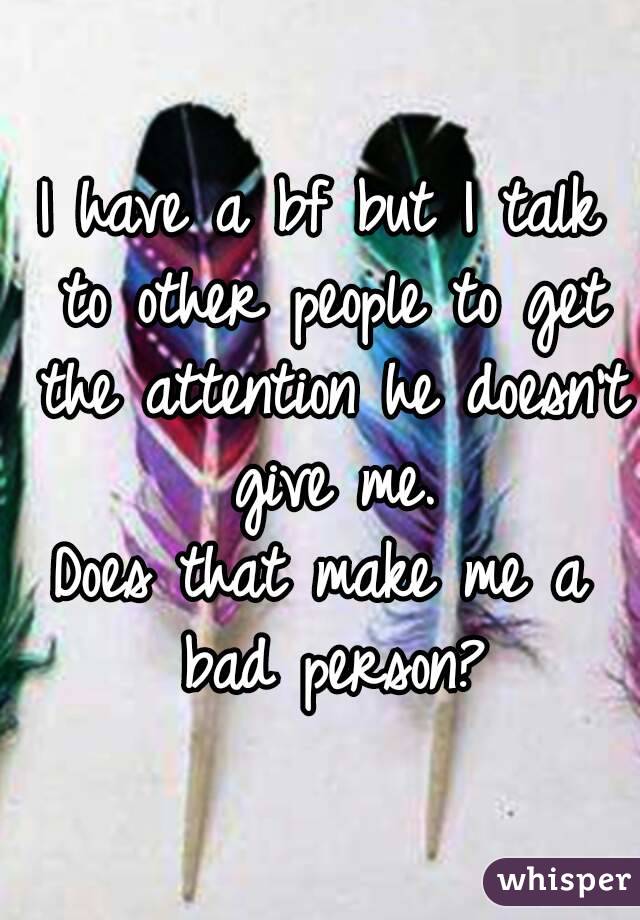 I have a bf but I talk to other people to get the attention he doesn't give me.
Does that make me a bad person?