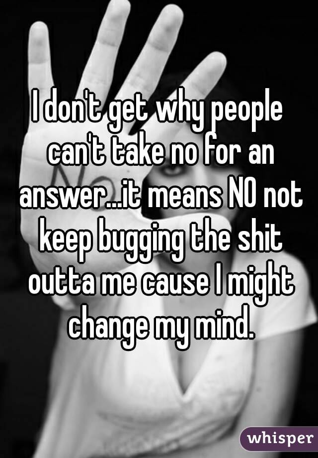 I don't get why people can't take no for an answer...it means NO not keep bugging the shit outta me cause I might change my mind.