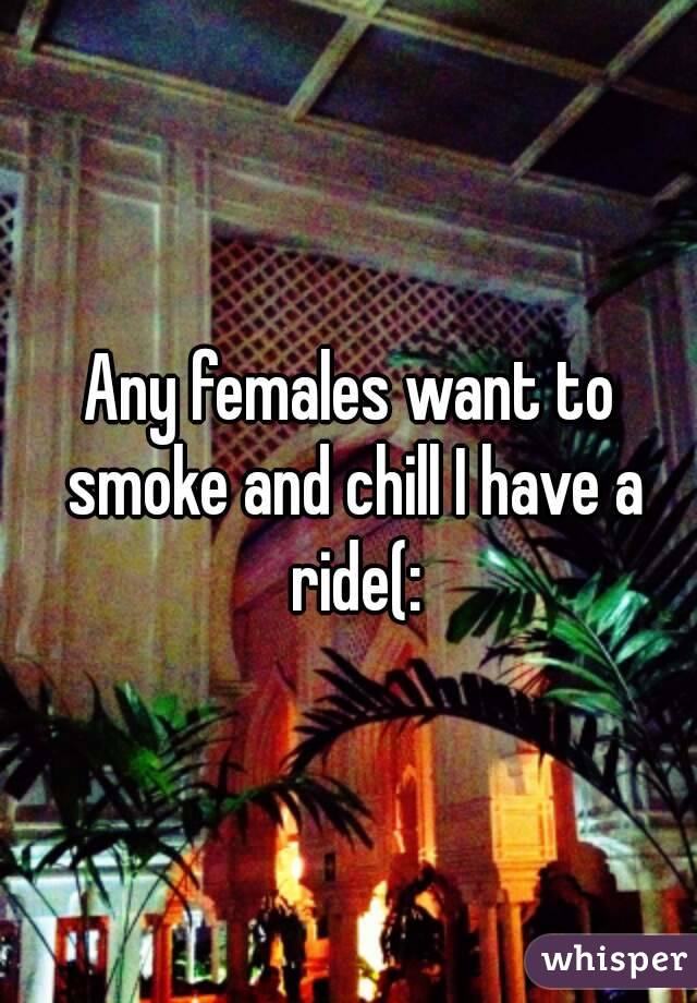 Any females want to smoke and chill I have a ride(: