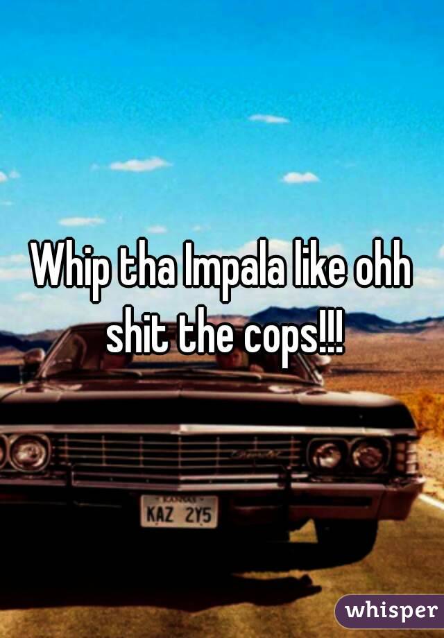 Whip tha Impala like ohh shit the cops!!!