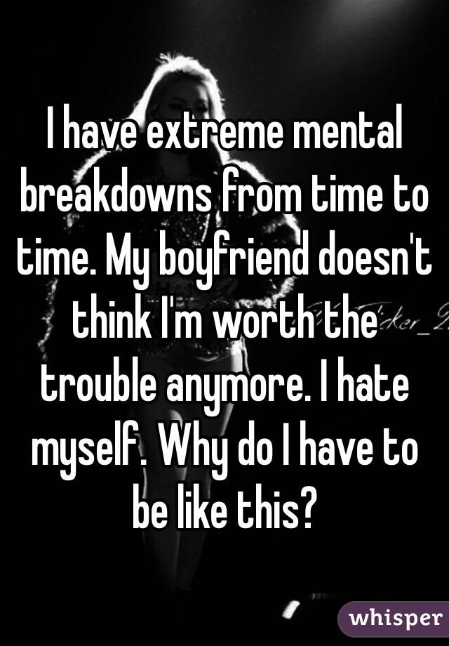 I have extreme mental breakdowns from time to time. My boyfriend doesn't think I'm worth the trouble anymore. I hate myself. Why do I have to be like this?