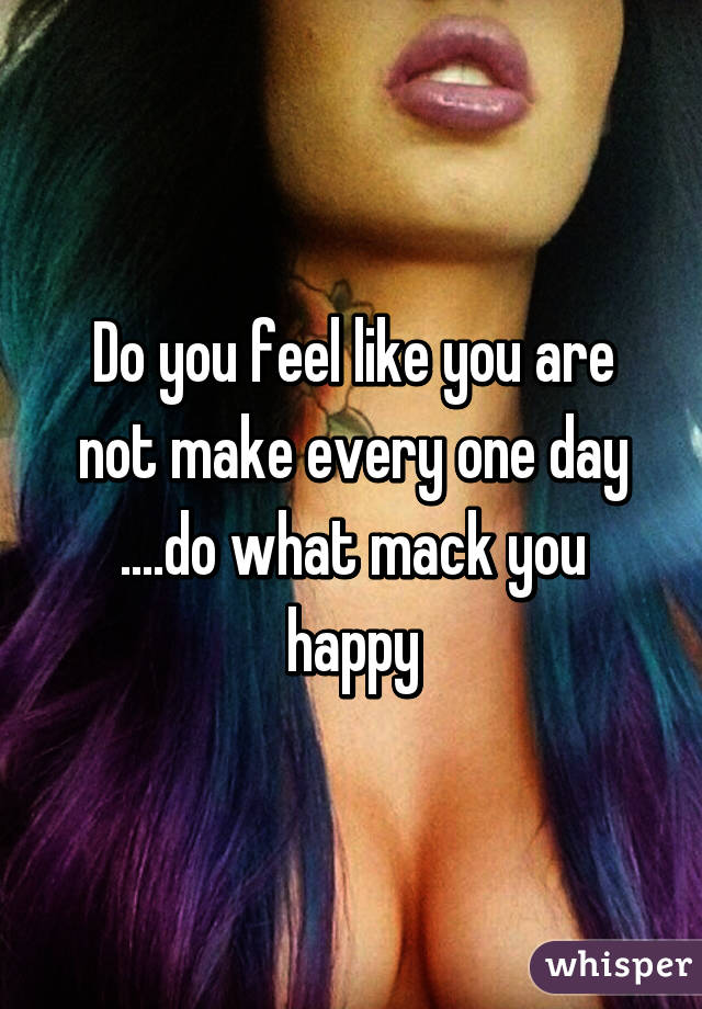 Do you feel like you are not make every one day ....do what mack you happy