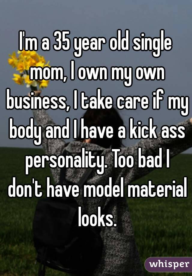 I'm a 35 year old single mom, I own my own business, I take care if my body and I have a kick ass personality. Too bad I don't have model material looks.