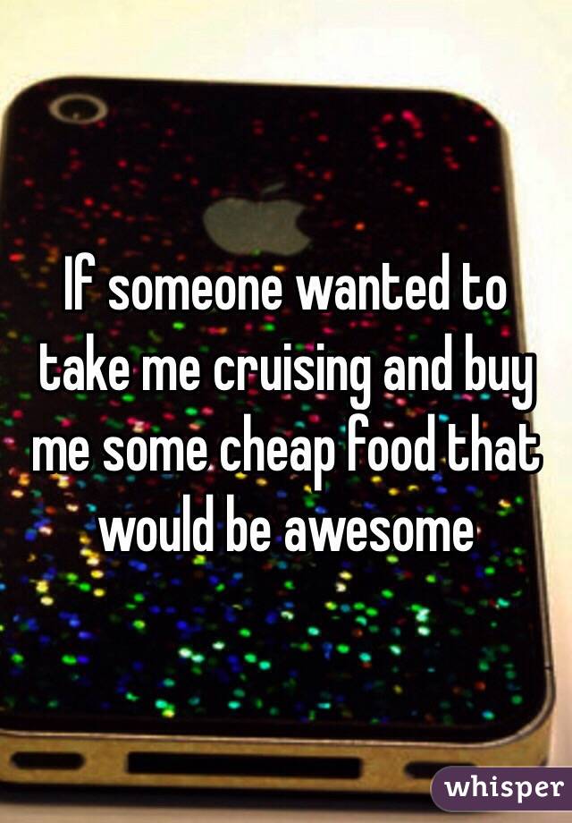 If someone wanted to take me cruising and buy me some cheap food that would be awesome 