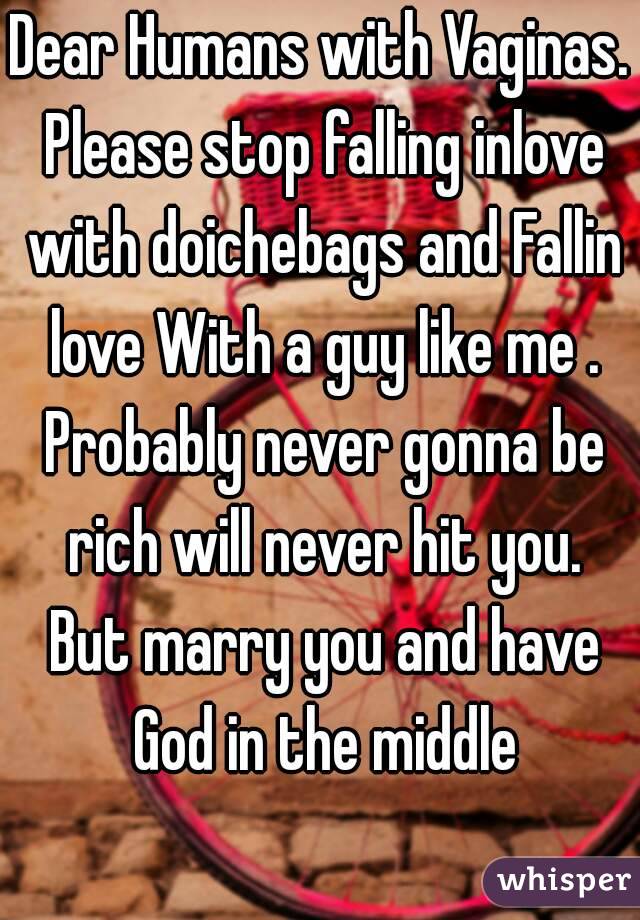 Dear Humans with Vaginas. Please stop falling inlove with doichebags and Fallin love With a guy like me . Probably never gonna be rich will never hit you. But marry you and have God in the middle