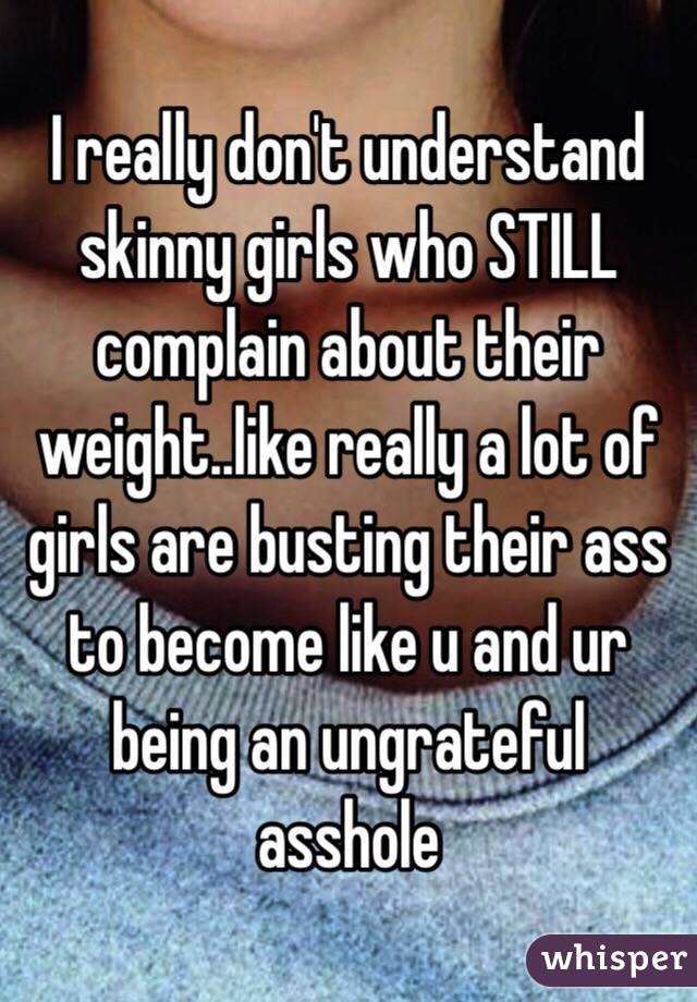 I really don't understand skinny girls who STILL complain about their weight..like really a lot of girls are busting their ass to become like u and ur being an ungrateful asshole 