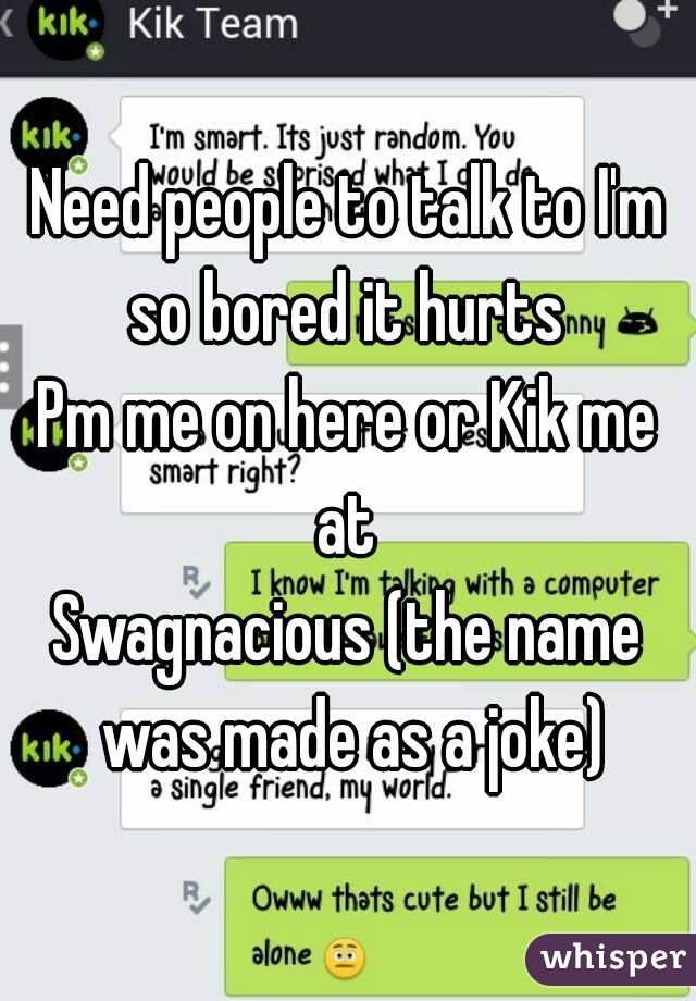 Need people to talk to I'm so bored it hurts 
Pm me on here or Kik me at 
Swagnacious (the name was made as a joke)