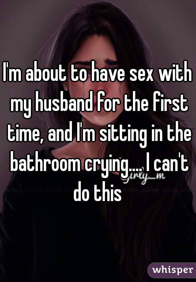 I'm about to have sex with my husband for the first time, and I'm sitting in the bathroom crying.... I can't do this 