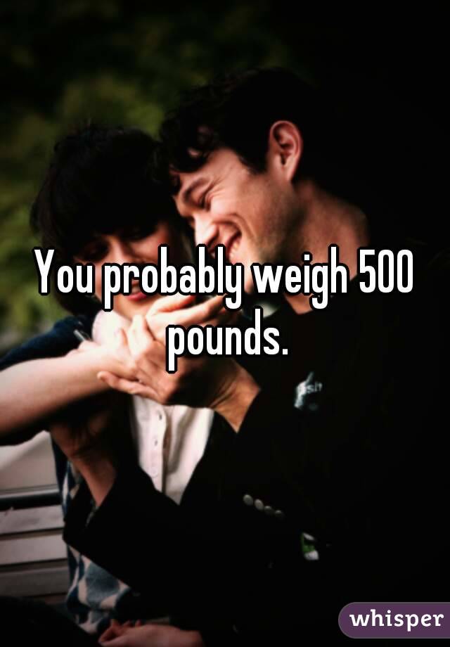 You probably weigh 500 pounds.