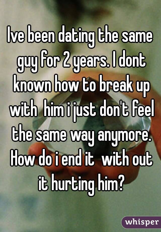 Ive been dating the same guy for 2 years. I dont known how to break up with  him i just don't feel the same way anymore. How do i end it  with out it hurting him?