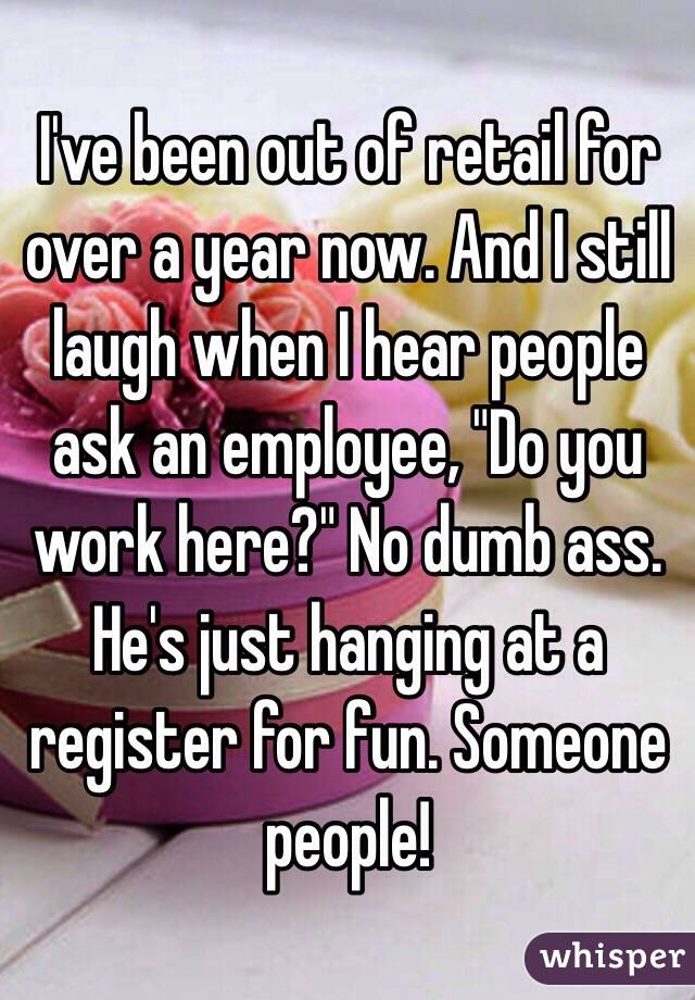 I've been out of retail for over a year now. And I still laugh when I hear people ask an employee, "Do you work here?" No dumb ass. He's just hanging at a register for fun. Someone people! 