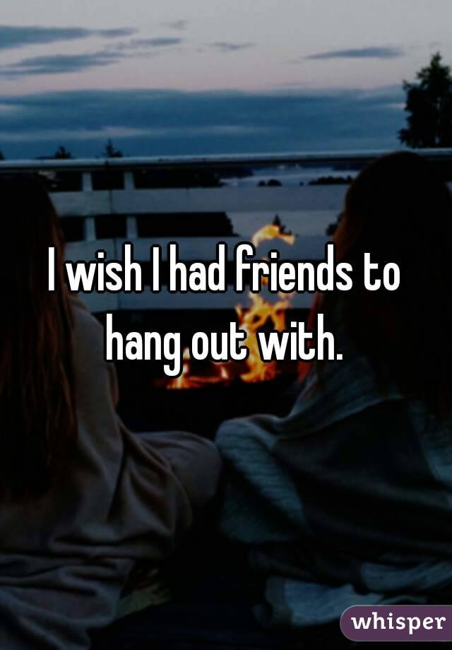 I wish I had friends to hang out with. 