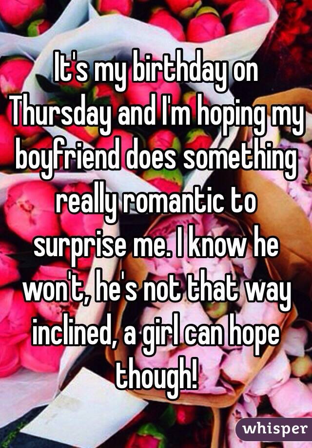 It's my birthday on Thursday and I'm hoping my boyfriend does something really romantic to surprise me. I know he won't, he's not that way inclined, a girl can hope though! 