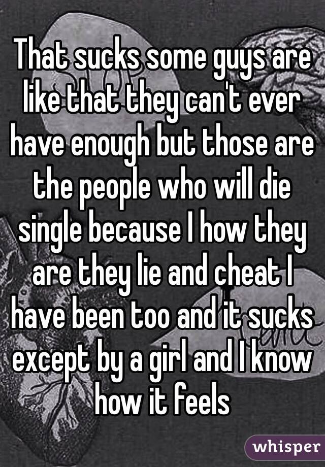 That sucks some guys are like that they can't ever have enough but those are the people who will die single because I how they are they lie and cheat I have been too and it sucks except by a girl and I know how it feels 