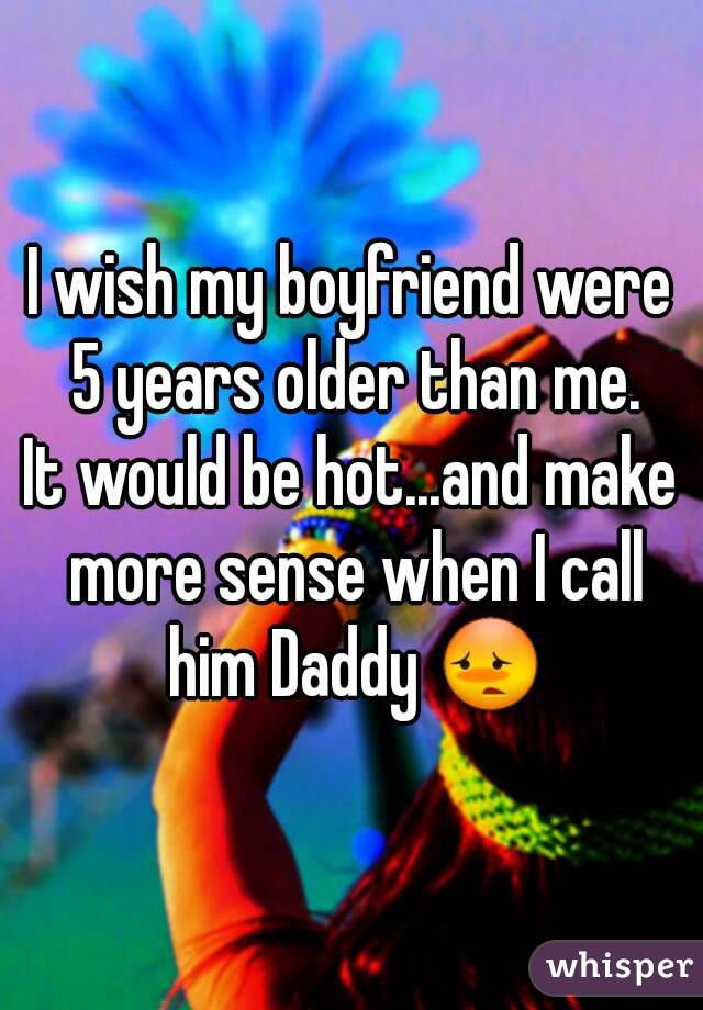 I wish my boyfriend were 5 years older than me.
It would be hot...and make more sense when I call him Daddy 😳