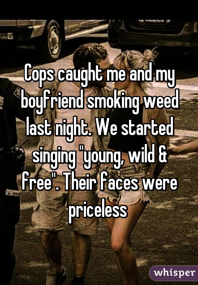 Cops caught me and my boyfriend smoking weed last night. We started singing "young, wild & free". Their faces were priceless 