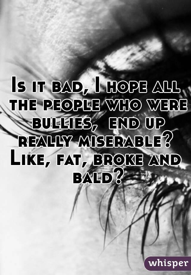 Is it bad, I hope all the people who were bullies,  end up really miserable? 
Like, fat, broke and bald?