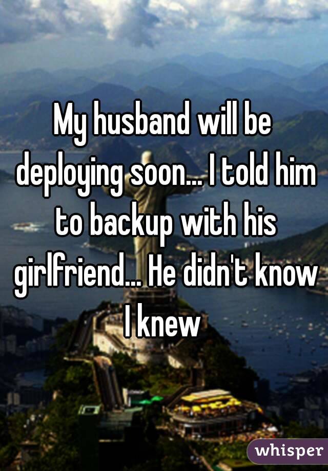 My husband will be deploying soon... I told him to backup with his girlfriend... He didn't know I knew 