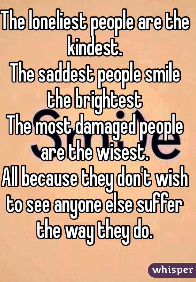 The loneliest people are the kindest.
The saddest people smile the brightest
The most damaged people are the wisest. 
All because they don't wish to see anyone else suffer the way they do.