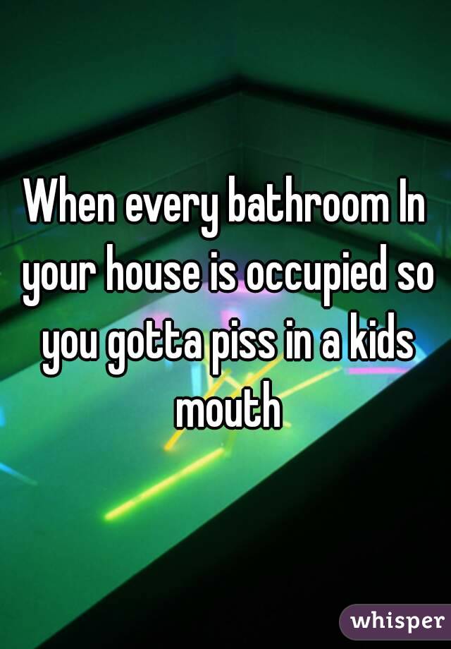 When every bathroom In your house is occupied so you gotta piss in a kids mouth