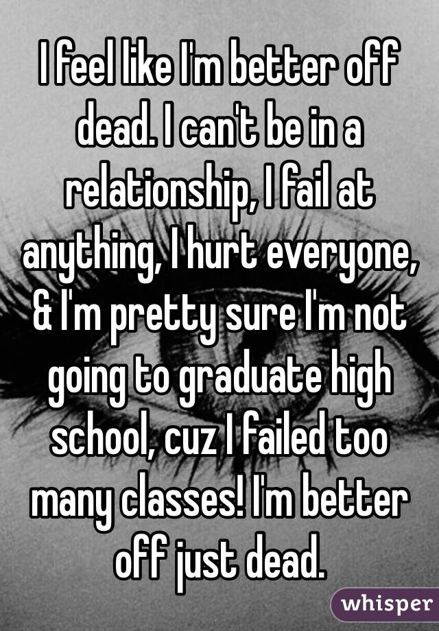 I feel like I'm better off dead. I can't be in a relationship, I fail at anything, I hurt everyone, & I'm pretty sure I'm not going to graduate high school, cuz I failed too many classes! I'm better off just dead. 