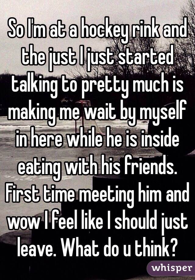 So I'm at a hockey rink and the just I just started talking to pretty much is making me wait by myself in here while he is inside eating with his friends. First time meeting him and wow I feel like I should just leave. What do u think? 