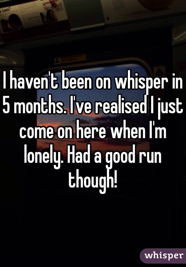 I haven't been on whisper in 5 months. I've realised I just come on here when I'm lonely. Had a good run though!