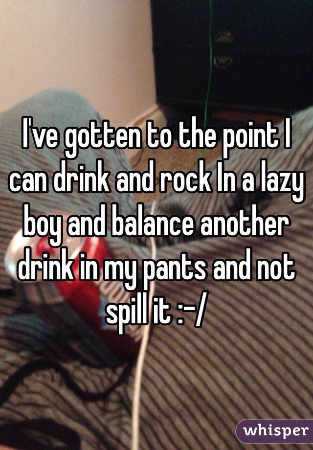 I've gotten to the point I can drink and rock In a lazy boy and balance another drink in my pants and not spill it :-/