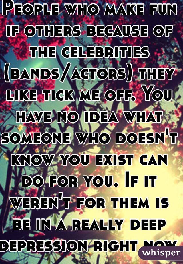 People who make fun if others because of the celebrities (bands/actors) they like tick me off. You have no idea what someone who doesn't know you exist can do for you. If it weren't for them is be in a really deep depression right now. 