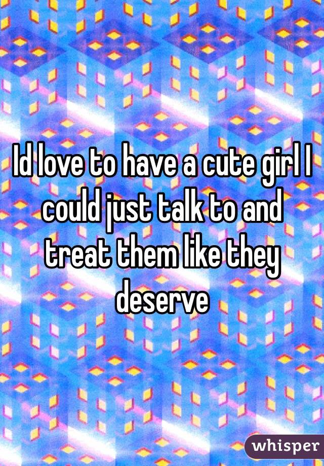 Id love to have a cute girl I could just talk to and treat them like they deserve 