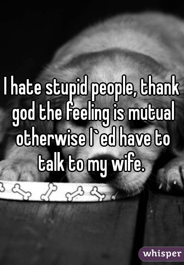 I hate stupid people, thank god the feeling is mutual otherwise I`ed have to talk to my wife. 