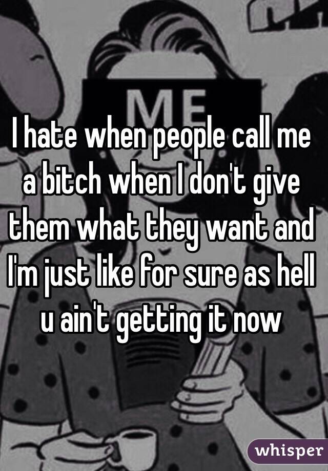 I hate when people call me a bitch when I don't give them what they want and I'm just like for sure as hell u ain't getting it now 